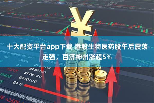 十大配资平台app下载 港股生物医药股午后震荡走强，百济神州涨超5%