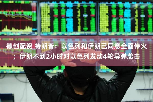 德创配资 特朗普：以色列和伊朗已同意全面停火；伊朗不到2小时对以色列发动4轮导弹袭击