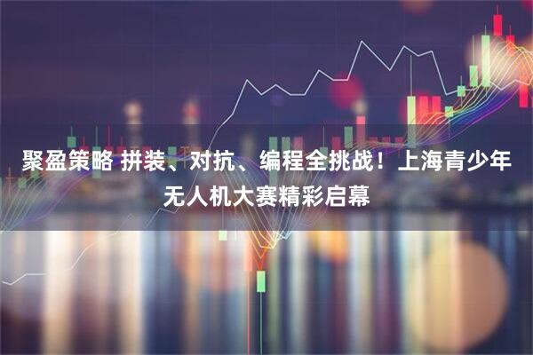 聚盈策略 拼装、对抗、编程全挑战！上海青少年无人机大赛精彩启幕
