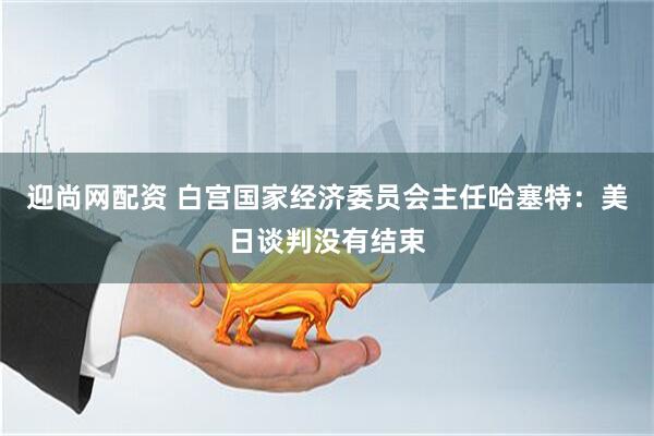 迎尚网配资 白宫国家经济委员会主任哈塞特：美日谈判没有结束
