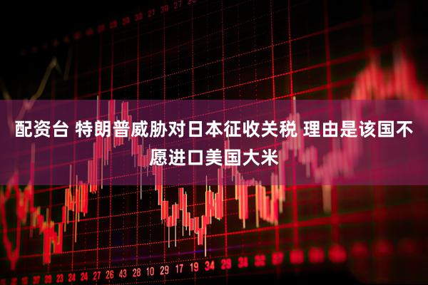 配资台 特朗普威胁对日本征收关税 理由是该国不愿进口美国大米