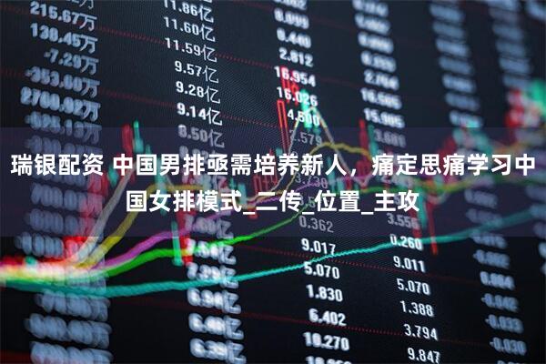 瑞银配资 中国男排亟需培养新人，痛定思痛学习中国女排模式_二传_位置_主攻