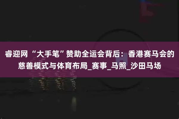 睿迎网 “大手笔”赞助全运会背后：香港赛马会的慈善模式与体育布局_赛事_马照_沙田马场