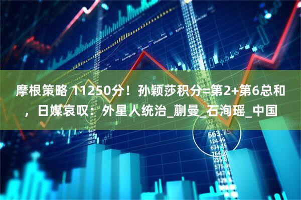 摩根策略 11250分！孙颖莎积分=第2+第6总和，日媒哀叹：外星人统治_蒯曼_石洵瑶_中国
