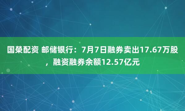 国榮配资 邮储银行：7月7日融券卖出17.67万股，融资融券余额12.57亿元