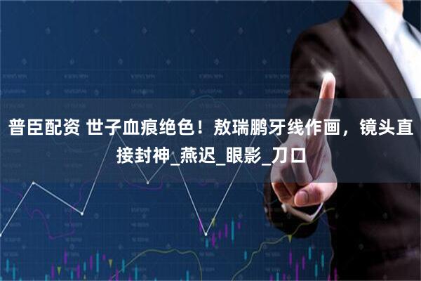 普臣配资 世子血痕绝色！敖瑞鹏牙线作画，镜头直接封神_燕迟_眼影_刀口