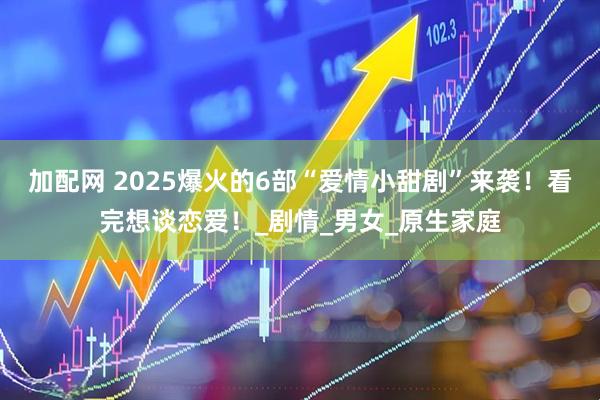 加配网 2025爆火的6部“爱情小甜剧”来袭！看完想谈恋爱！_剧情_男女_原生家庭