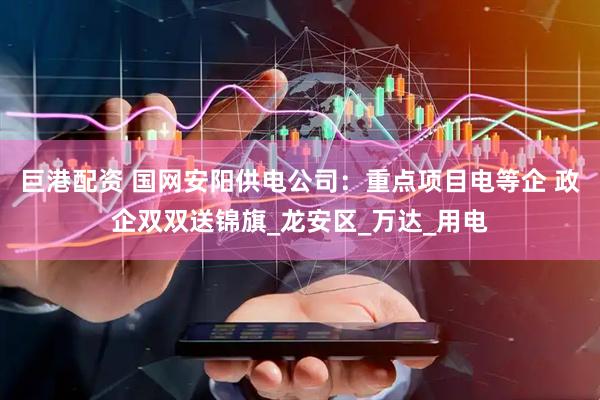 巨港配资 国网安阳供电公司：重点项目电等企 政企双双送锦旗_龙安区_万达_用电