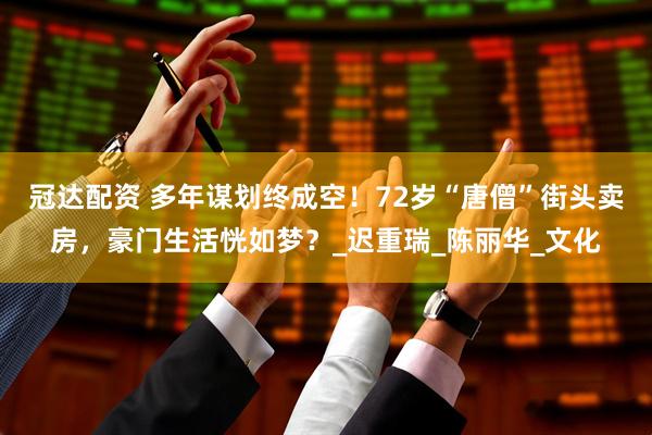 冠达配资 多年谋划终成空！72岁“唐僧”街头卖房，豪门生活恍如梦？_迟重瑞_陈丽华_文化
