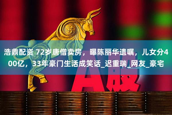 浩鼎配资 72岁唐僧卖房，曝陈丽华遗嘱，儿女分400亿，33年豪门生活成笑话_迟重瑞_网友_豪宅