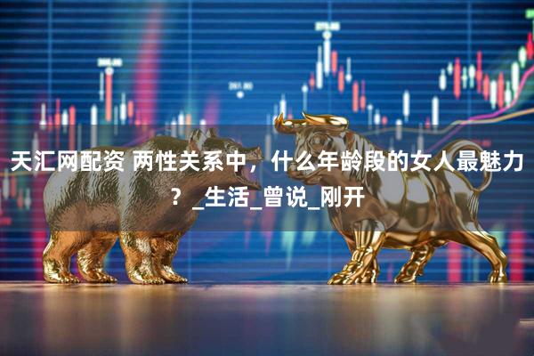 天汇网配资 两性关系中，什么年龄段的女人最魅力？_生活_曾说_刚开
