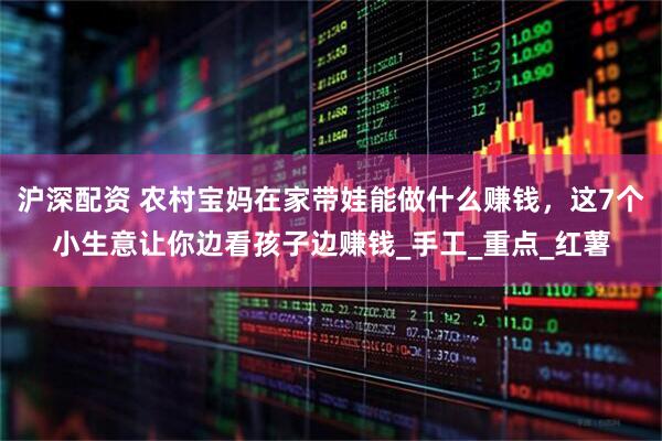 沪深配资 农村宝妈在家带娃能做什么赚钱，这7个小生意让你边看孩子边赚钱_手工_重点_红薯