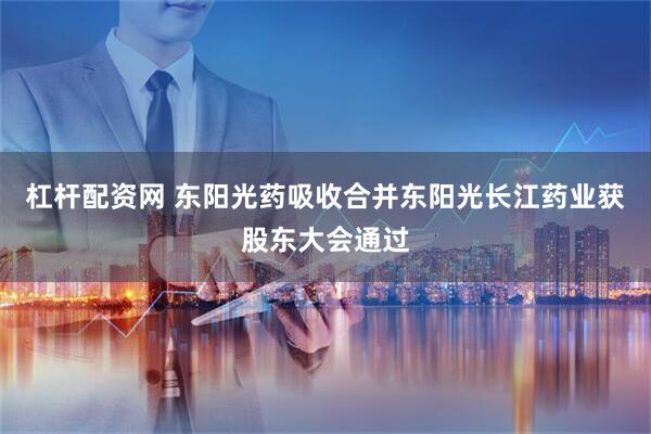 杠杆配资网 东阳光药吸收合并东阳光长江药业获股东大会通过