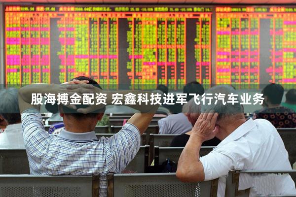 股海搏金配资 宏鑫科技进军飞行汽车业务