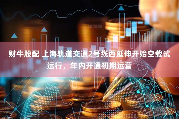 财牛股配 上海轨道交通2号线西延伸开始空载试运行，年内开通初期运营