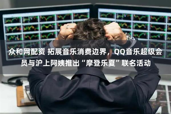 众和网配资 拓展音乐消费边界，QQ音乐超级会员与沪上阿姨推出“摩登乐夏”联名活动