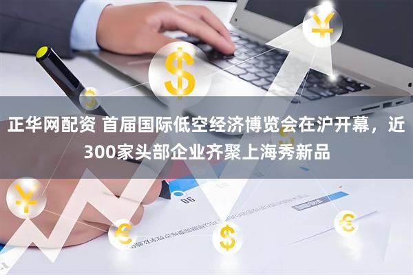 正华网配资 首届国际低空经济博览会在沪开幕，近300家头部企业齐聚上海秀新品