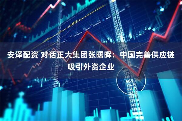 安泽配资 对话正大集团张曙晖：中国完善供应链吸引外资企业