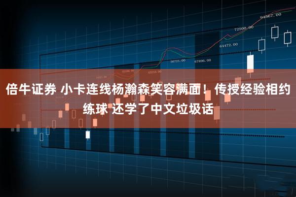倍牛证券 小卡连线杨瀚森笑容满面！传授经验相约练球 还学了中文垃圾话