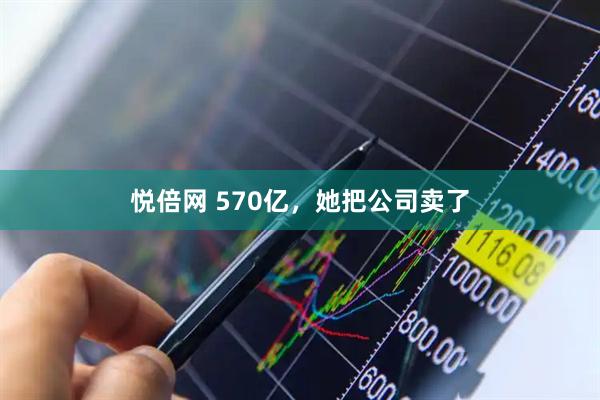 悦倍网 570亿，她把公司卖了
