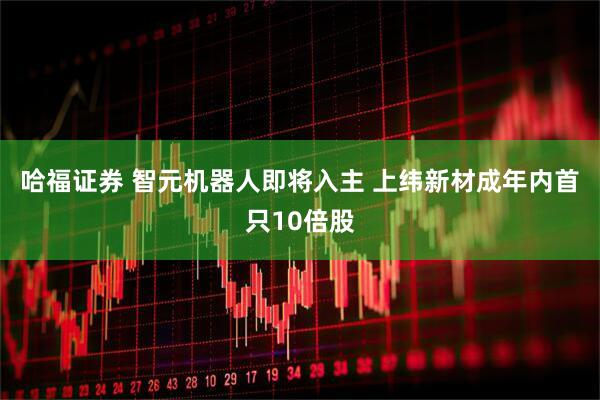 哈福证券 智元机器人即将入主 上纬新材成年内首只10倍股