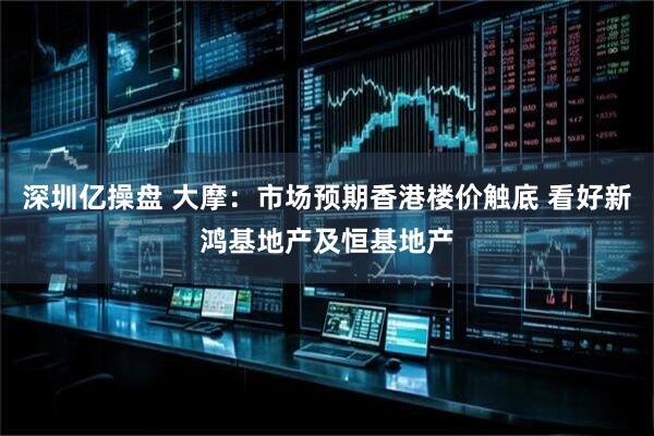 深圳亿操盘 大摩：市场预期香港楼价触底 看好新鸿基地产及恒基地产