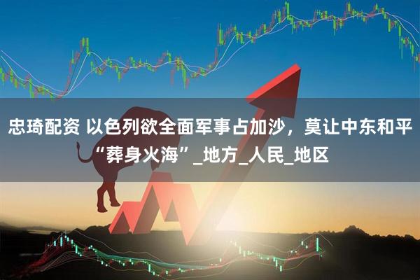 忠琦配资 以色列欲全面军事占加沙，莫让中东和平“葬身火海”_地方_人民_地区