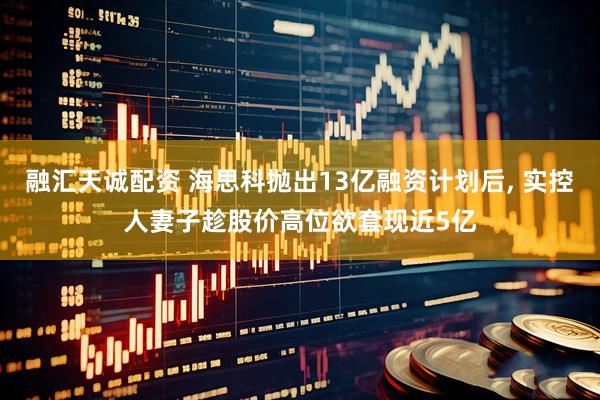 融汇天诚配资 海思科抛出13亿融资计划后, 实控人妻子趁股价高位欲套现近5亿