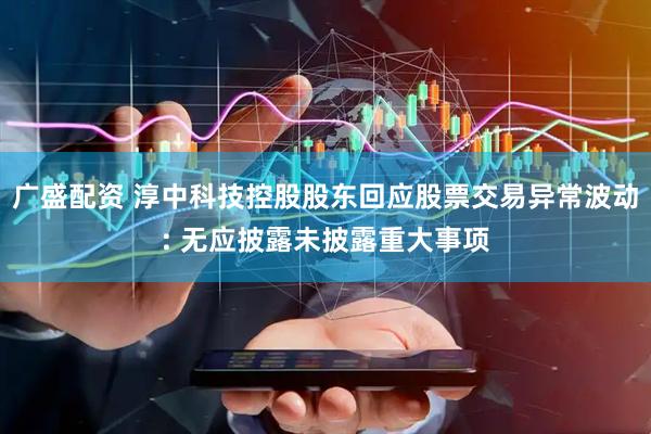 广盛配资 淳中科技控股股东回应股票交易异常波动: 无应披露未披露重大事项