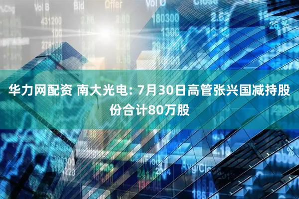 华力网配资 南大光电: 7月30日高管张兴国减持股份合计80万股