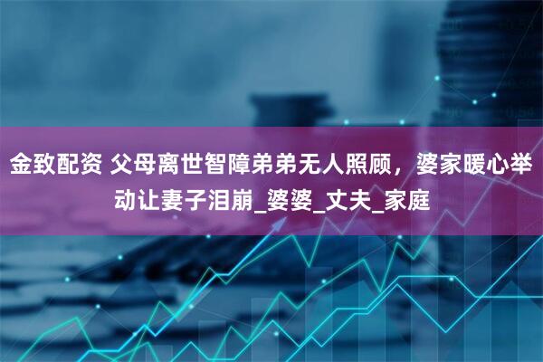 金致配资 父母离世智障弟弟无人照顾，婆家暖心举动让妻子泪崩_婆婆_丈夫_家庭