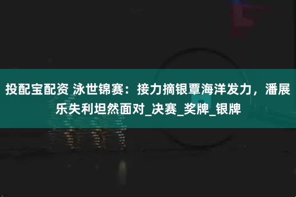 投配宝配资 泳世锦赛：接力摘银覃海洋发力，潘展乐失利坦然面对_决赛_奖牌_银牌