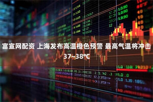 富宣网配资 上海发布高温橙色预警 最高气温将冲击37~38℃