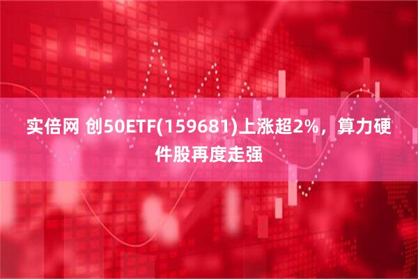 实倍网 创50ETF(159681)上涨超2%，算力硬件股再度走强