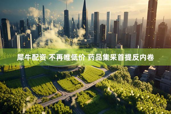 犀牛配资 不再唯低价 药品集采首提反内卷