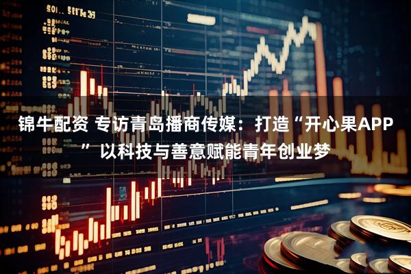 锦牛配资 专访青岛播商传媒:打造“开心果APP” 以科技与善意赋能青年创业梦