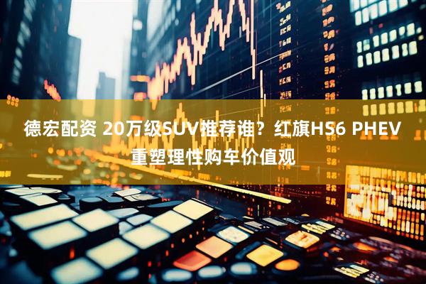 德宏配资 20万级SUV推荐谁?红旗HS6 PHEV重塑理性购车价值观