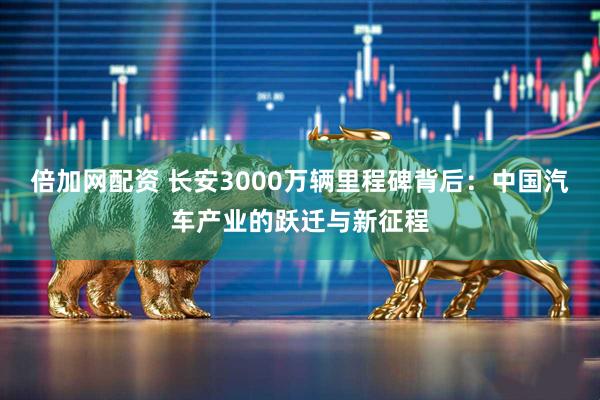 倍加网配资 长安3000万辆里程碑背后:中国汽车产业的跃迁与新征程