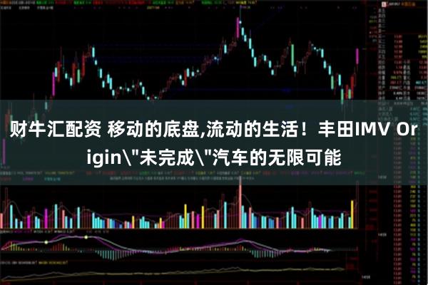 财牛汇配资 移动的底盘,流动的生活！丰田IMV Origin＂未完成＂汽车的无限可能