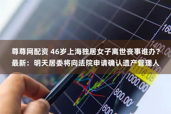 尊尊网配资 46岁上海独居女子离世丧事谁办？最新：明天居委将向法院申请确认遗产管理人
