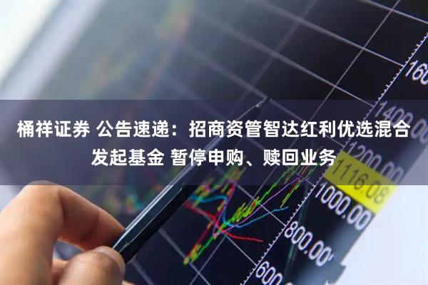 桶祥证券 公告速递:招商资管智达红利优选混合发起基金 暂停申购、赎回业务