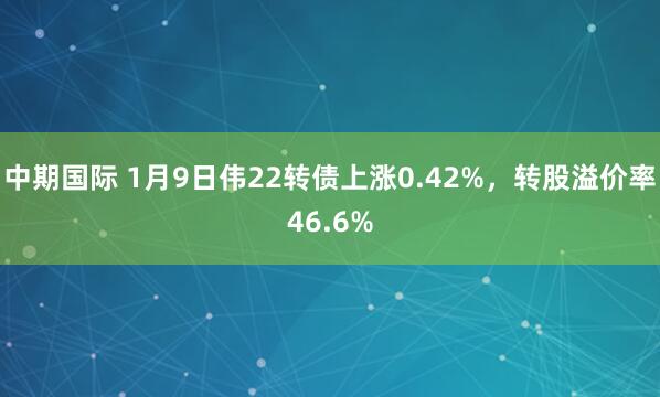 中期国际 1月9日伟22转债上涨0.42%,转股溢价率46.6%