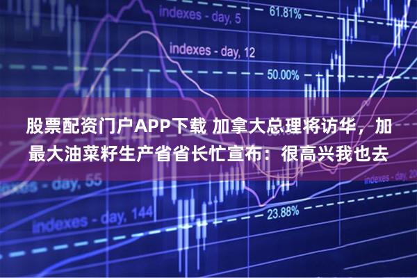 股票配资门户APP下载 加拿大总理将访华，加最大油菜籽生产省省长忙宣布：很高兴我也去