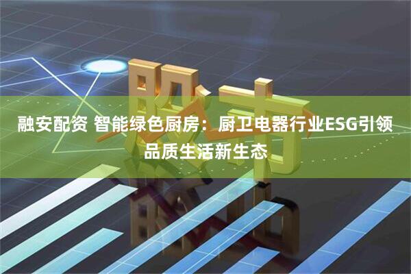 融安配资 智能绿色厨房：厨卫电器行业ESG引领品质生活新生态