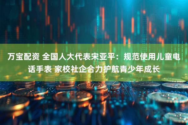 万宝配资 全国人大代表宋亚平：规范使用儿童电话手表 家校社企合力护航青少年成长