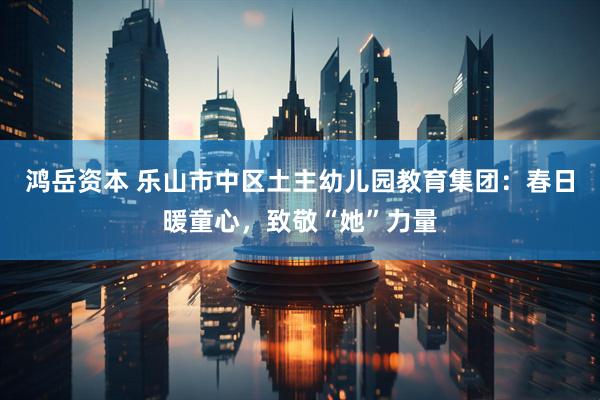 鸿岳资本 乐山市中区土主幼儿园教育集团：春日暖童心，致敬“她”力量